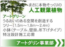 アートグリン事業部 まさに本物そっくりの人工鑑賞植物 アートグリーン うるおいのある空間を創造する ツリー（1.5m～1.8m～2.4m） 小鉢（テーブル、壁掛、吊下げタイプ） 特注設計施工応需